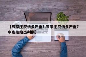 【石家庄疫情多严重?,石家庄疫情多严重?中疾控给出判断】