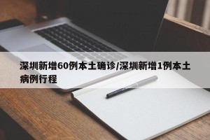 深圳新增60例本土确诊/深圳新增1例本土病例行程