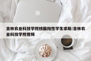 吉林农业科技学院核酸阳性学生求助:吉林农业科技学院视频