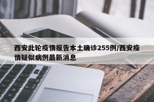 西安此轮疫情报告本土确诊255例/西安疫情疑似病例最新消息