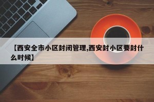 【西安全市小区封闭管理,西安封小区要封什么时候】