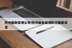 杭州最新疫情公布/杭州最新疫情防控最新消息