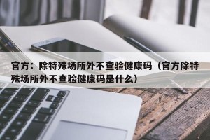 官方：除特殊场所外不查验健康码（官方除特殊场所外不查验健康码是什么）