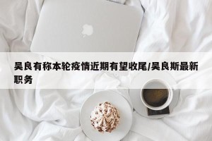 吴良有称本轮疫情近期有望收尾/吴良斯最新职务