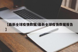 【最新全球疫情数据/最新全球疫情数据报告】