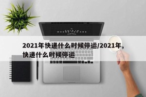2021年快递什么时候停运/2021年,快递什么时候停运