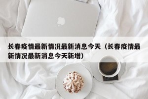 长春疫情最新情况最新消息今天（长春疫情最新情况最新消息今天新增）