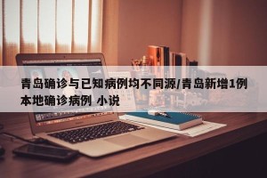 青岛确诊与已知病例均不同源/青岛新增1例本地确诊病例 小说