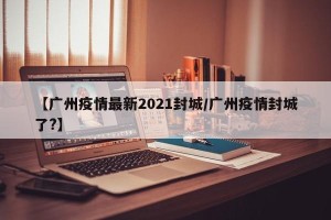 【广州疫情最新2021封城/广州疫情封城了?】