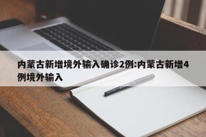 内蒙古新增境外输入确诊2例:内蒙古新增4例境外输入