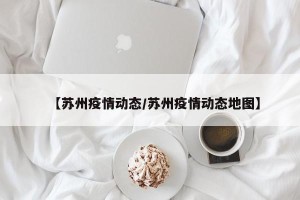 【苏州疫情动态/苏州疫情动态地图】