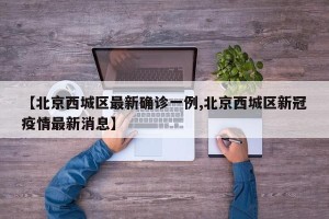 【北京西城区最新确诊一例,北京西城区新冠疫情最新消息】