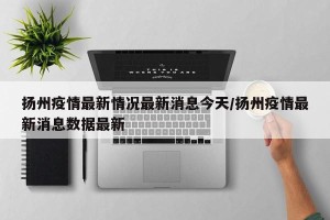 扬州疫情最新情况最新消息今天/扬州疫情最新消息数据最新