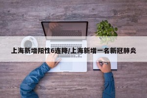 上海新增阳性6连降/上海新增一名新冠肺炎