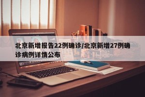 北京新增报告22例确诊/北京新增27例确诊病例详情公布