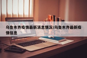 乌鲁木齐疫情最新消息情况/乌鲁木齐最新疫情信息