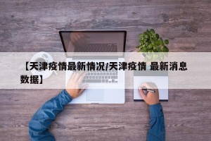 【天津疫情最新情况/天津疫情 最新消息 数据】