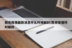 西安疫情最新消息什么时候解封/西安疫情何时解封