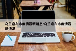 乌兰察布市疫情最新消息/乌兰察布市疫情最新情况