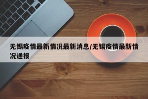 无锡疫情最新情况最新消息/无锡疫情最新情况通报
