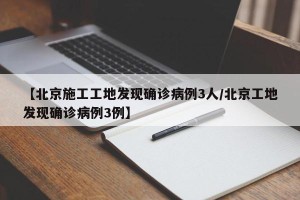 【北京施工工地发现确诊病例3人/北京工地发现确诊病例3例】