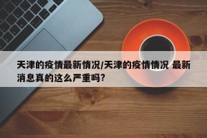 天津的疫情最新情况/天津的疫情情况 最新消息真的这么严重吗?