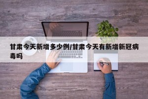 甘肃今天新增多少例/甘肃今天有新增新冠病毒吗