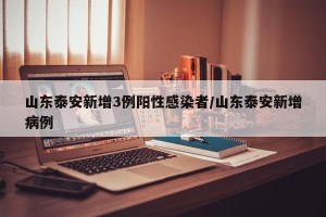 山东泰安新增3例阳性感染者/山东泰安新增病例