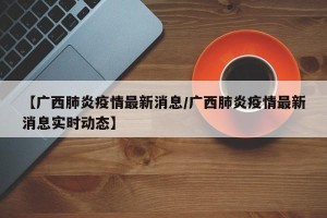 【广西肺炎疫情最新消息/广西肺炎疫情最新消息实时动态】