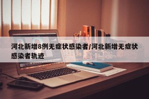 河北新增8例无症状感染者/河北新增无症状感染者轨迹
