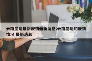 云南昆明最新疫情最新消息:云南昆明的疫情情况 最新消息