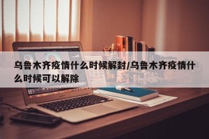 乌鲁木齐疫情什么时候解封/乌鲁木齐疫情什么时候可以解除