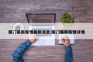 厦门最新疫情最新消息:厦门最新疫情详情