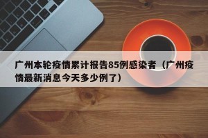 广州本轮疫情累计报告85例感染者（广州疫情最新消息今天多少例了）