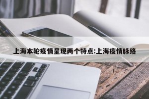 上海本轮疫情呈现两个特点:上海疫情脉络
