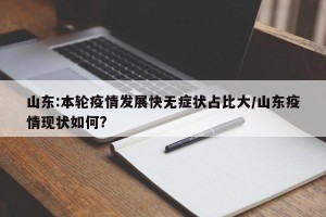 山东:本轮疫情发展快无症状占比大/山东疫情现状如何?