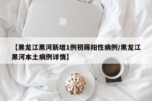 【黑龙江黑河新增1例初筛阳性病例/黑龙江黑河本土病例详情】