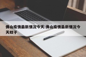 佛山疫情最新情况今天:佛山疫情最新情况今天蚊子