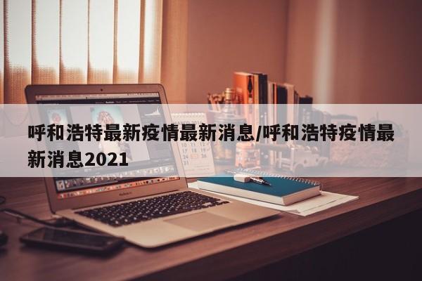 呼和浩特最新疫情最新消息/呼和浩特疫情最新消息2021