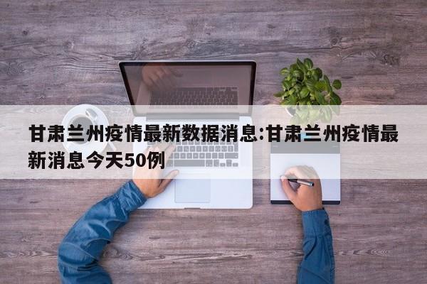 甘肃兰州疫情最新数据消息:甘肃兰州疫情最新消息今天50例