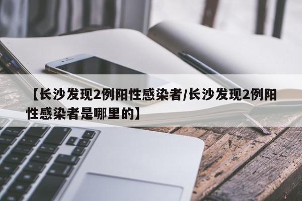 【长沙发现2例阳性感染者/长沙发现2例阳性感染者是哪里的】