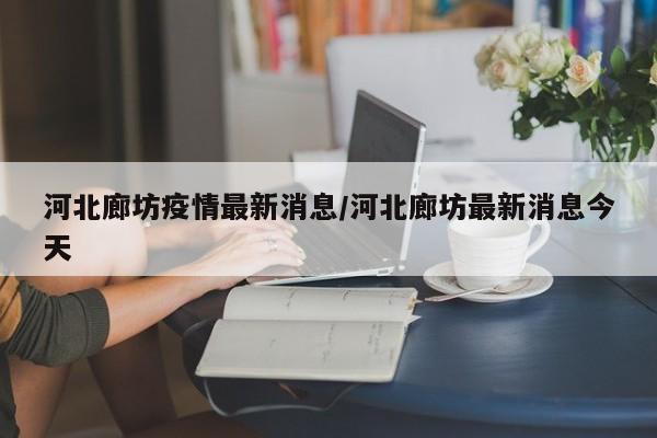 河北廊坊疫情最新消息/河北廊坊最新消息今天