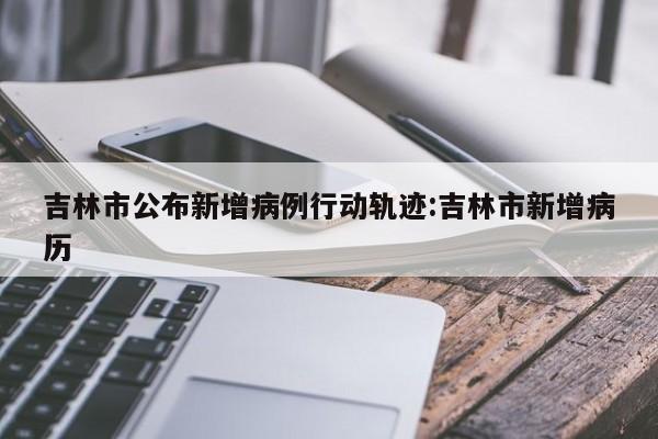 吉林市公布新增病例行动轨迹:吉林市新增病历