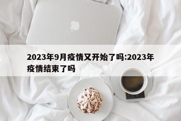 2023年9月疫情又开始了吗:2023年疫情结束了吗