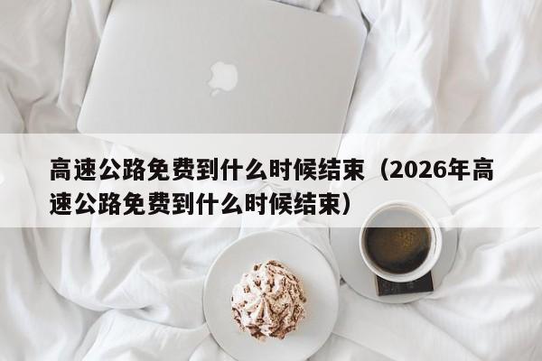高速公路免费到什么时候结束(2026年高速公路免费到什么时候结束)