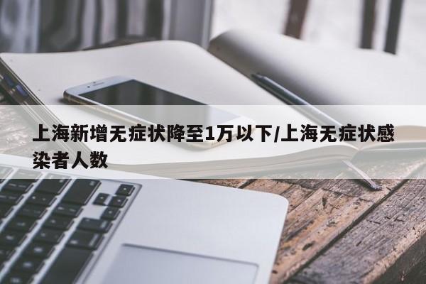 上海新增无症状降至1万以下/上海无症状感染者人数