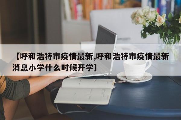 【呼和浩特市疫情最新,呼和浩特市疫情最新消息小学什么时候开学】