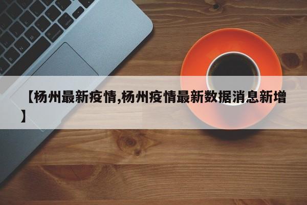 【杨州最新疫情,杨州疫情最新数据消息新增】