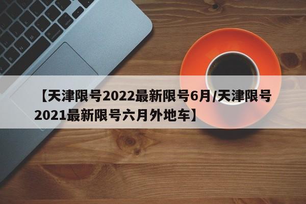 【天津限号2022最新限号6月/天津限号2021最新限号六月外地车】