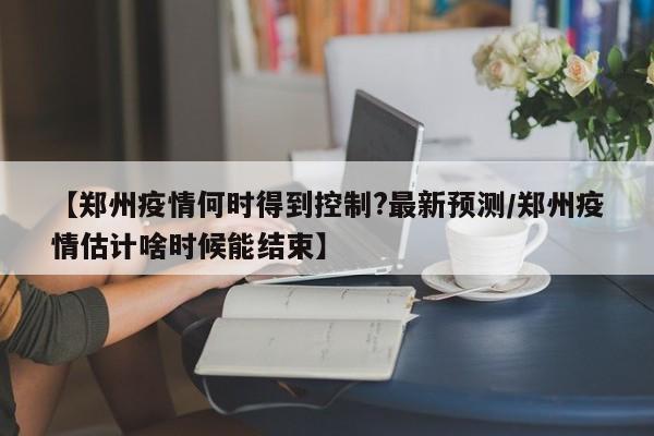 【郑州疫情何时得到控制?最新预测/郑州疫情估计啥时候能结束】
